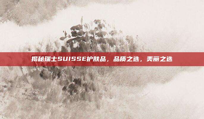 揭秘瑞士SUISSE护肤品,品质之选,美丽之选