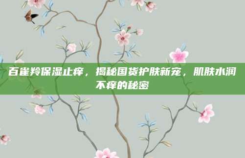 百雀羚保湿止痒，揭秘国货护肤新宠，肌肤水润不痒的秘密