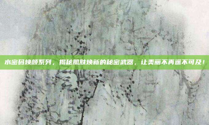 水密码焕颜系列,揭秘肌肤焕新的秘密武器,让美丽不再遥不可及!