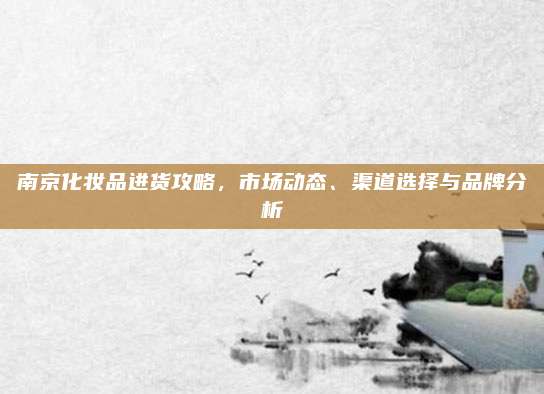 南京化妆品进货攻略，市场动态、渠道选择与品牌分析
