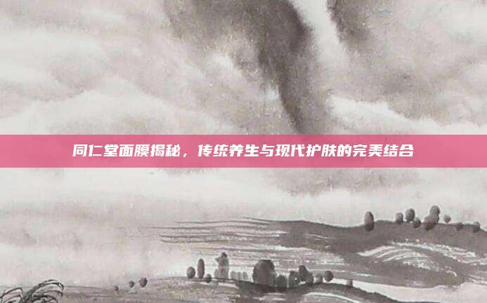 同仁堂面膜揭秘，传统养生与现代护肤的完美结合