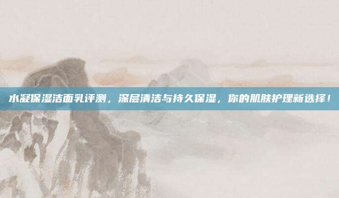 水凝保湿洁面乳评测，深层清洁与持久保湿，你的肌肤护理新选择！