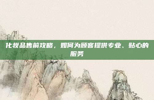 化妆品售前攻略，如何为顾客提供专业、贴心的服务