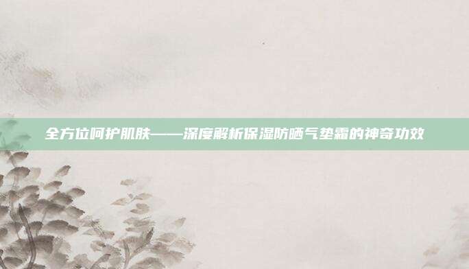 全方位呵护肌肤——深度解析保湿防晒气垫霜的神奇功效