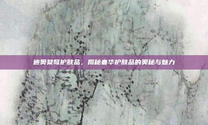 迪奥桀骜护肤品,揭秘奢华护肤品的奥秘与魅力
