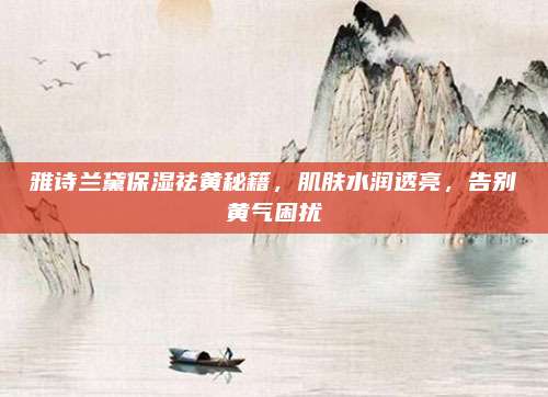 雅诗兰黛保湿祛黄秘籍,肌肤水润透亮,告别黄气困扰