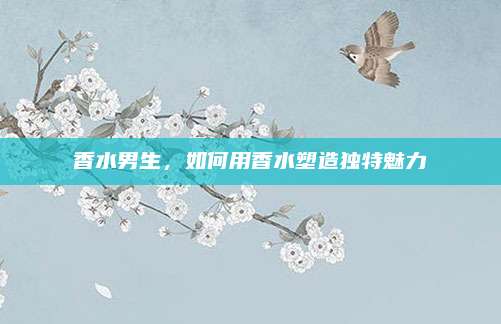 香水男生,如何用香水塑造独特魅力