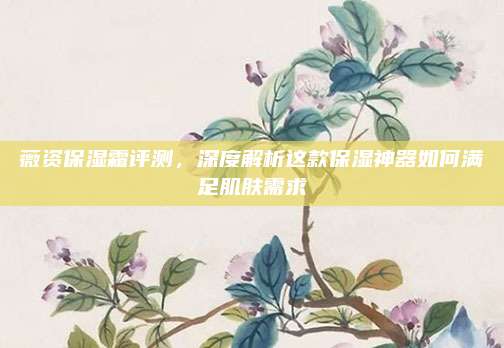 薇资保湿霜评测，深度解析这款保湿神器如何满足肌肤需求