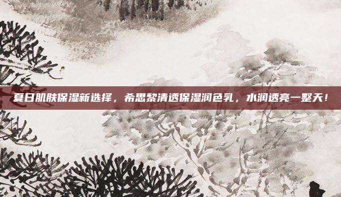 夏日肌肤保湿新选择，希思黎清透保湿润色乳，水润透亮一整天！