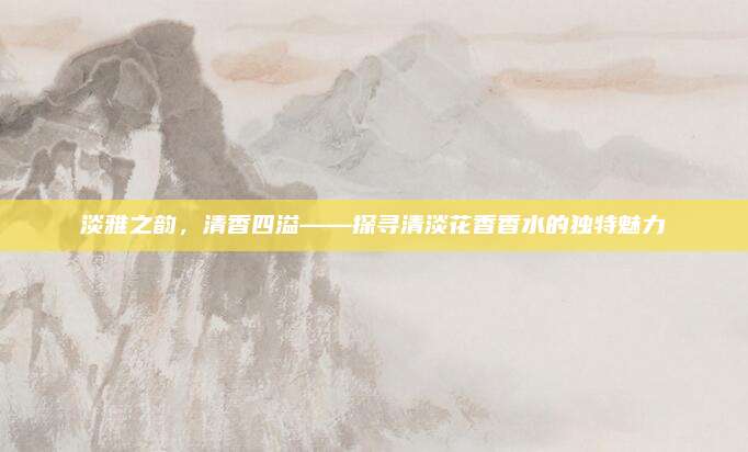 淡雅之韵,清香四溢——探寻清淡花香香水的独特魅力