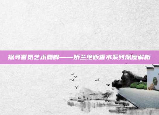 探寻香氛艺术巅峰——娇兰绝版香水系列深度解析