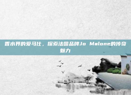 香水界的爱马仕,探索法国品牌Jo Malone的传奇魅力
