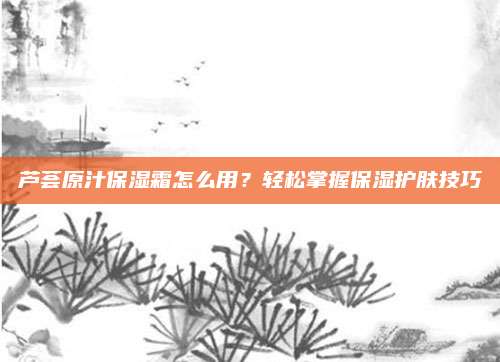 芦荟原汁保湿霜怎么用?轻松掌握保湿护肤技巧