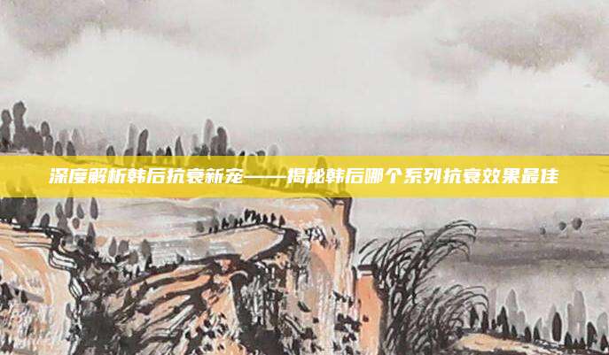 深度解析韩后抗衰新宠——揭秘韩后哪个系列抗衰效果最佳