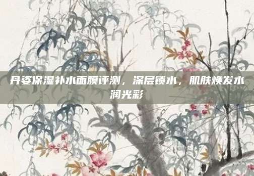 丹姿保湿补水面膜评测,深层锁水,肌肤焕发水润光彩