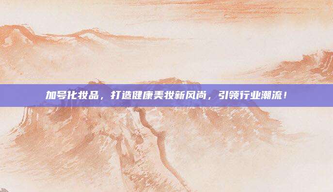 加号化妆品,打造健康美妆新风尚,引领行业潮流!