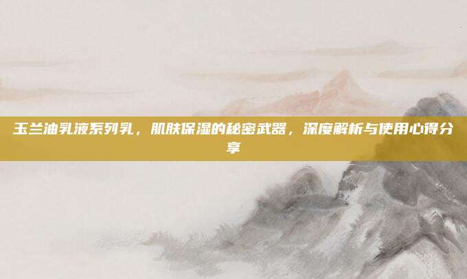 玉兰油乳液系列乳,肌肤保湿的秘密武器,深度解析与使用心得分享