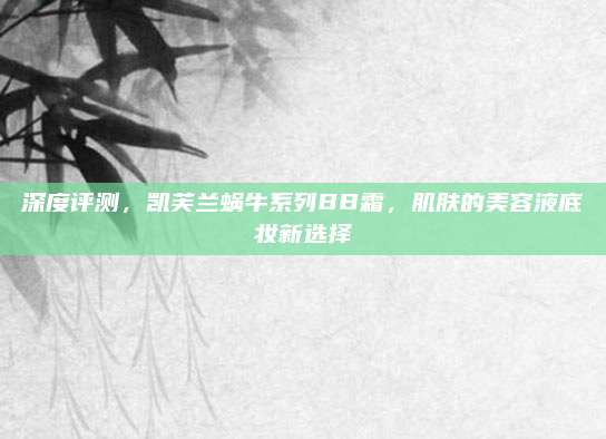 深度评测，凯芙兰蜗牛系列BB霜，肌肤的美容液底妆新选择