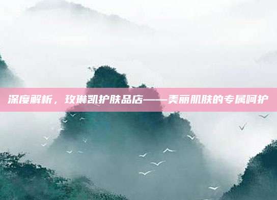 深度解析,玫琳凯护肤品店——美丽肌肤的专属呵护