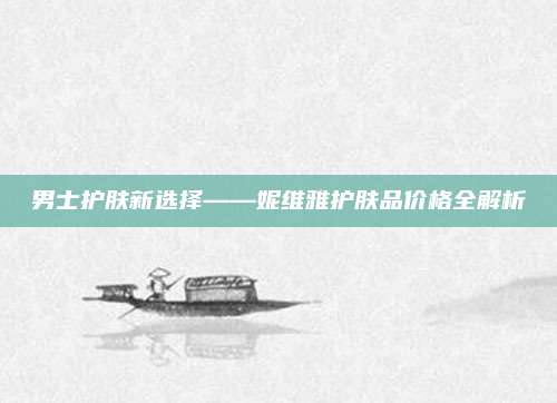 男士护肤新选择——妮维雅护肤品价格全解析