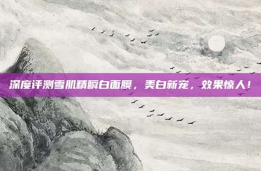深度评测雪肌精瞬白面膜,美白新宠,效果惊人!