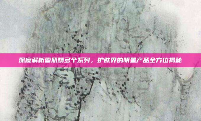 深度解析雪肌精多个系列,护肤界的明星产品全方位揭秘