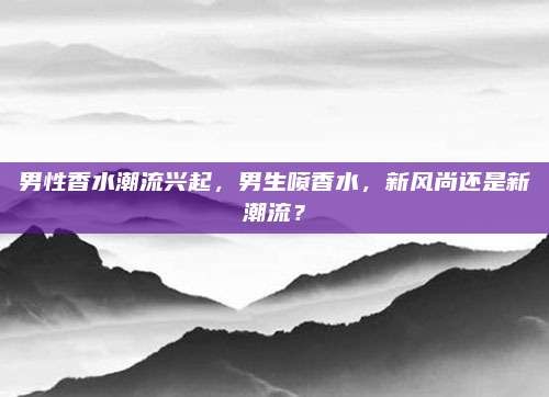 男性香水潮流兴起,男生喷香水,新风尚还是新潮流?