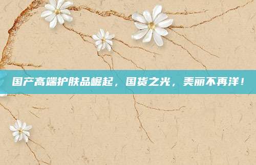 国产高端护肤品崛起,国货之光,美丽不再洋!