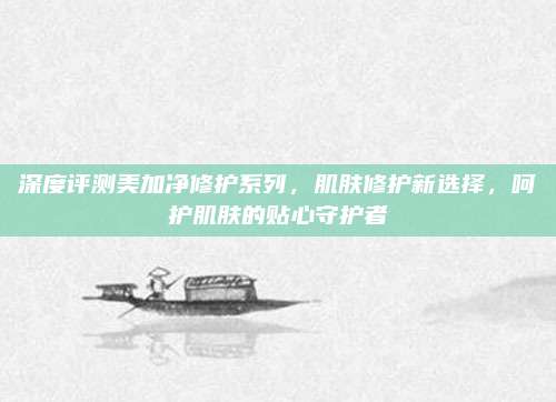 深度评测美加净修护系列,肌肤修护新选择,呵护肌肤的贴心守护者