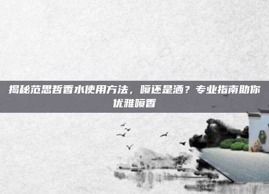 揭秘范思哲香水使用方法,喷还是洒?专业指南助你优雅喷香