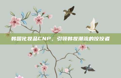 韩国化妆品CNP,引领韩妆潮流的佼佼者