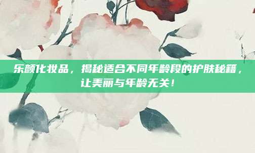 乐颜化妆品，揭秘适合不同年龄段的护肤秘籍，让美丽与年龄无关！