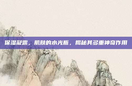 保湿凝露,肌肤的水光瓶,揭秘其多重神奇作用