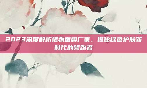 2023深度解析植物面膜厂家,揭秘绿色护肤新时代的领跑者