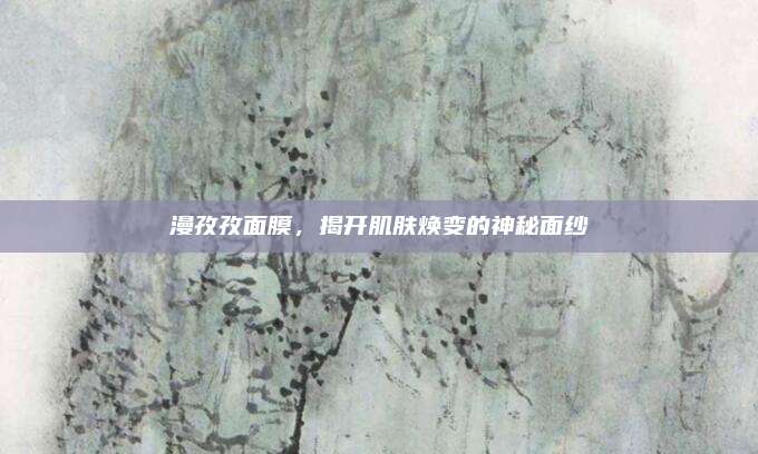 漫孜孜面膜,揭开肌肤焕变的神秘面纱