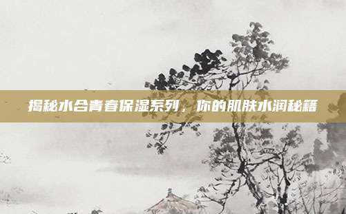 揭秘水合青春保湿系列,你的肌肤水润秘籍