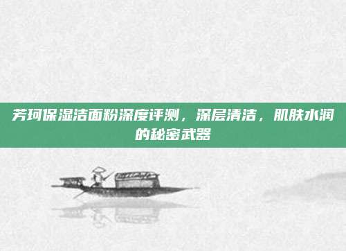 芳珂保湿洁面粉深度评测,深层清洁,肌肤水润的秘密武器