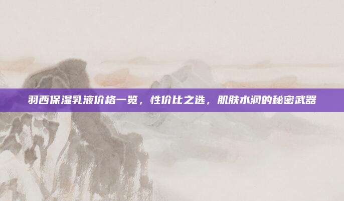 羽西保湿乳液价格一览,性价比之选,肌肤水润的秘密武器