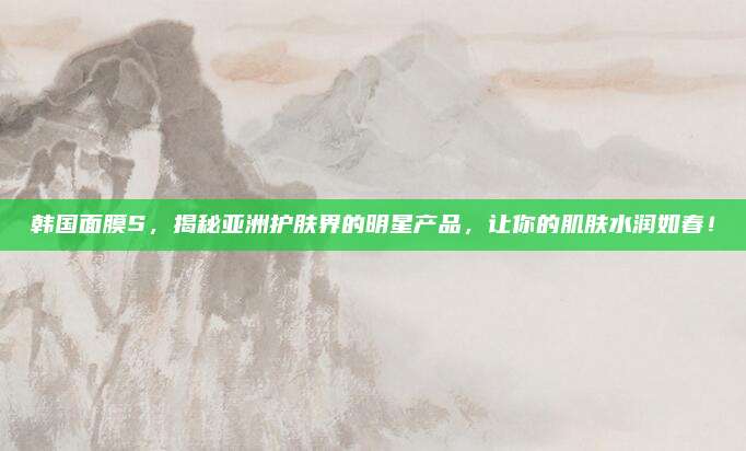 韩国面膜S，揭秘亚洲护肤界的明星产品，让你的肌肤水润如春！