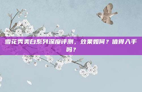 雪花秀美白系列深度评测,效果如何?值得入手吗?