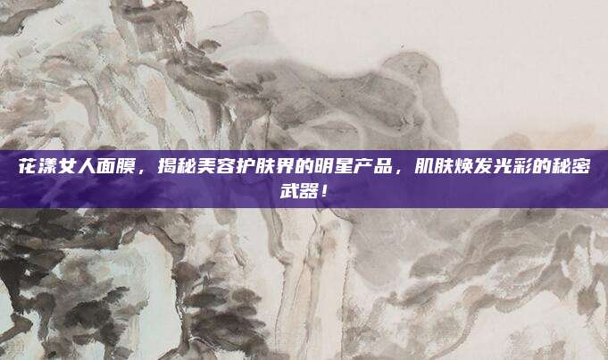 花漾女人面膜,揭秘美容护肤界的明星产品,肌肤焕发光彩的秘密武器!