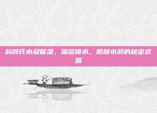 科颜氏水凝保湿,深层锁水,肌肤水润的秘密武器