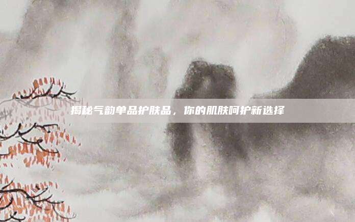 揭秘气韵单品护肤品，你的肌肤呵护新选择