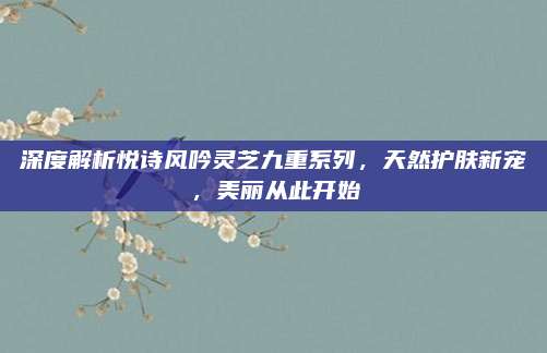 深度解析悦诗风吟灵芝九重系列，天然护肤新宠，美丽从此开始