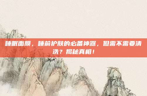 睡眠面膜,睡前护肤的必备神器,但需不需要清洗?揭秘真相!