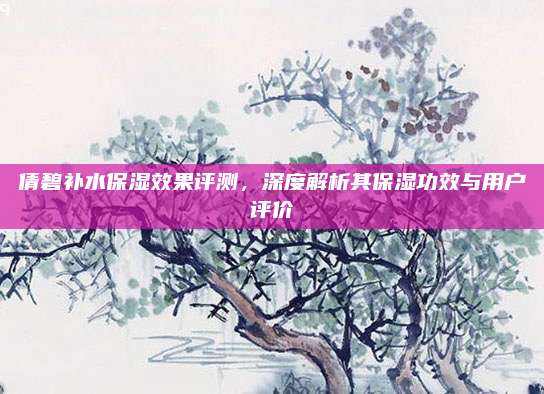 倩碧补水保湿效果评测,深度解析其保湿功效与用户评价