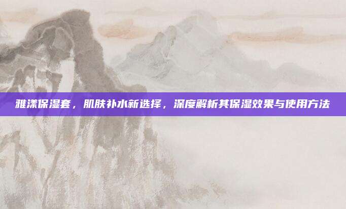 雅漾保湿套,肌肤补水新选择,深度解析其保湿效果与使用方法