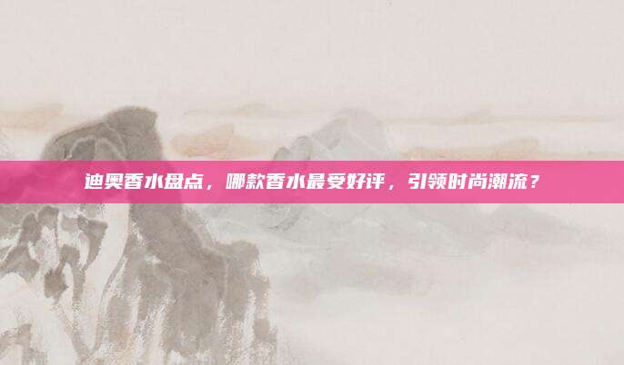 迪奥香水盘点,哪款香水最受好评,引领时尚潮流?