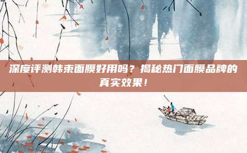 深度评测韩束面膜好用吗?揭秘热门面膜品牌的真实效果!
