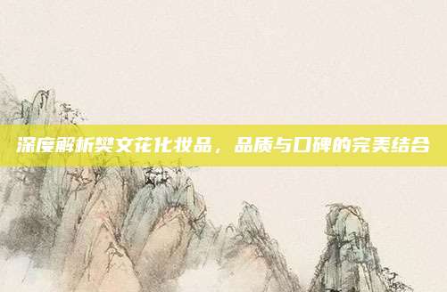 深度解析樊文花化妆品,品质与口碑的完美结合